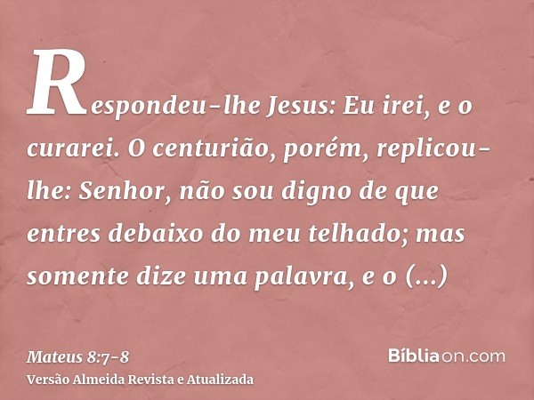 Respondeu-lhe Jesus: Eu irei, e o curarei.O centurião, porém, replicou-lhe: Senhor, não sou digno de que entres debaixo do meu telhado; mas somente dize uma pal