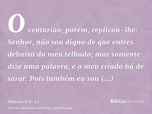 O centurião, porém, replicou-lhe: Senhor, não sou digno de que entres debaixo do meu telhado; mas somente dize uma palavra, e o meu criado há de sarar.Pois tamb