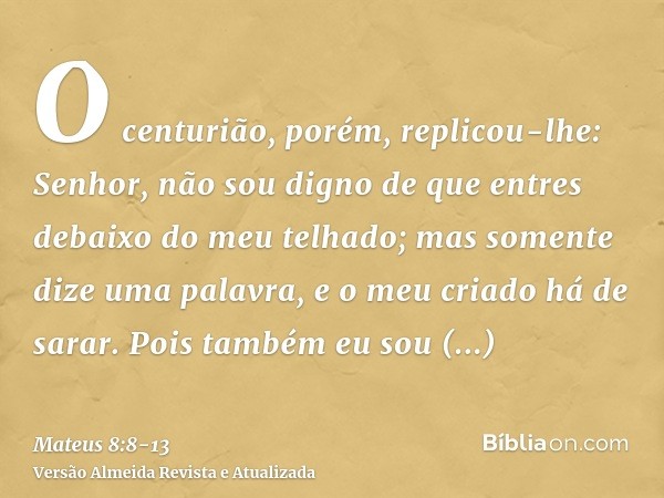 O centurião, porém, replicou-lhe: Senhor, não sou digno de que entres debaixo do meu telhado; mas somente dize uma palavra, e o meu criado há de sarar.Pois tamb