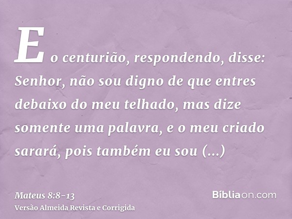 E o centurião, respondendo, disse: Senhor, não sou digno de que entres debaixo do meu telhado, mas dize somente uma palavra, e o meu criado sarará,pois também e