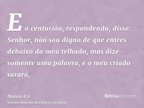 E o centurião, respondendo, disse: Senhor, não sou digno de que entres debaixo do meu telhado, mas dize somente uma palavra, e o meu criado sarará,