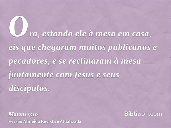 Ora, estando ele à mesa em casa, eis que chegaram muitos publicanos e pecadores, e se reclinaram à mesa juntamente com Jesus e seus discípulos.