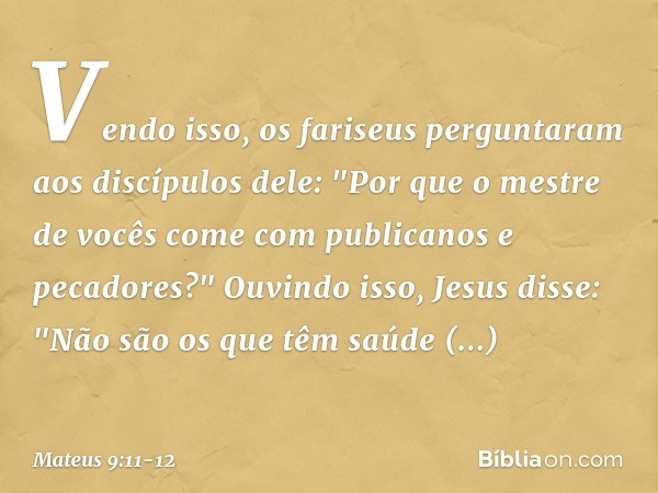 Vendo isso, os fariseus perguntaram aos discípulos dele: "Por que o mestre de vocês come com publicanos e pecadores?" Ouvindo isso, Jesus disse: "Não são os que