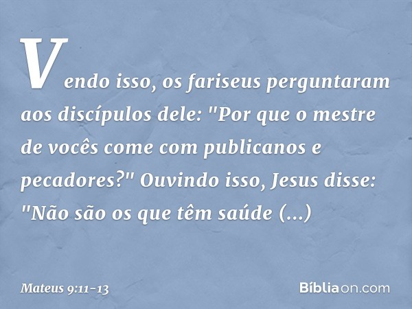 Vendo isso, os fariseus perguntaram aos discípulos dele: "Por que o mestre de vocês come com publicanos e pecadores?" Ouvindo isso, Jesus disse: "Não são os que