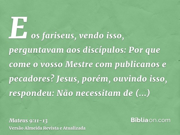 E os fariseus, vendo isso, perguntavam aos discípulos: Por que come o vosso Mestre com publicanos e pecadores?Jesus, porém, ouvindo isso, respondeu: Não necessi