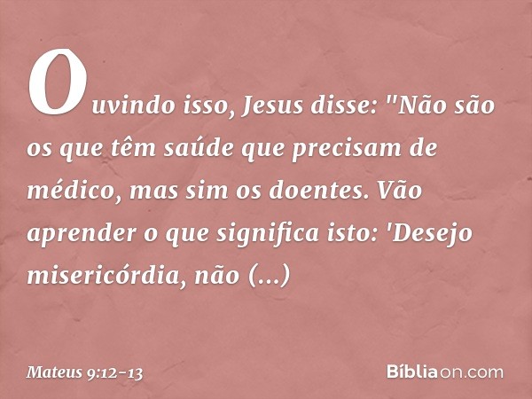 Ouvindo isso, Jesus disse: "Não são os que têm saúde que precisam de médico, mas sim os doentes. Vão aprender o que significa isto: 'Desejo misericórdia, não sa