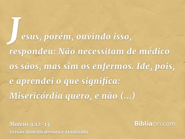 Jesus, porém, ouvindo isso, respondeu: Não necessitam de médico os sãos, mas sim os enfermos.Ide, pois, e aprendei o que significa: Misericórdia quero, e não sa