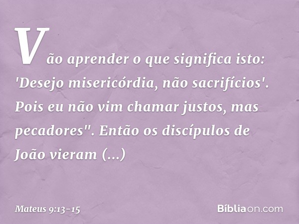 Vão aprender o que significa isto: 'Desejo misericórdia, não sacrifícios'. Pois eu não vim chamar justos, mas pecadores". Então os discípulos de João vieram per