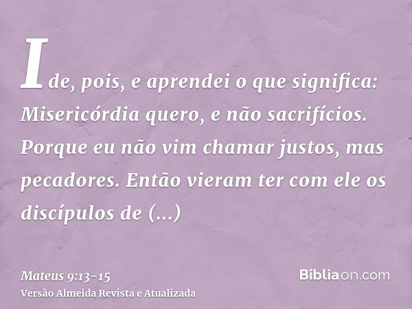 Ide, pois, e aprendei o que significa: Misericórdia quero, e não sacrifícios. Porque eu não vim chamar justos, mas pecadores.Então vieram ter com ele os discípu