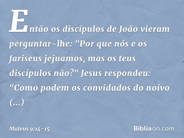 Então os discípulos de João vieram perguntar-lhe: "Por que nós e os fariseus jejuamos, mas os teus discípulos não?" Jesus respondeu: "Como podem os convidados d