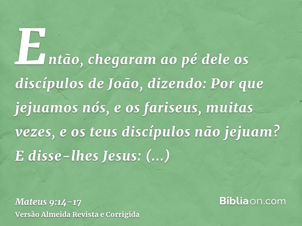 Então, chegaram ao pé dele os discípulos de João, dizendo: Por que jejuamos nós, e os fariseus, muitas vezes, e os teus discípulos não jejuam?E disse-lhes Jesus