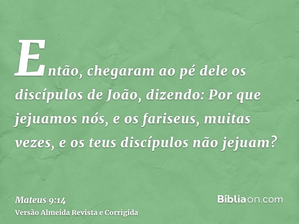 Então, chegaram ao pé dele os discípulos de João, dizendo: Por que jejuamos nós, e os fariseus, muitas vezes, e os teus discípulos não jejuam?