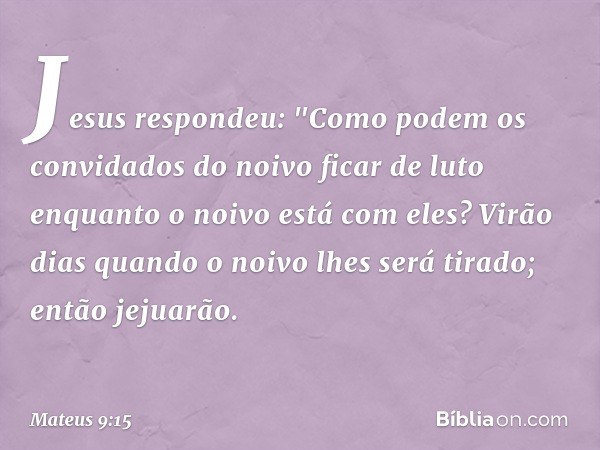 Jesus respondeu: "Como podem os convidados do noivo ficar de luto enquanto o noivo está com eles? Virão dias quando o noivo lhes será tirado; então jejuarão. --