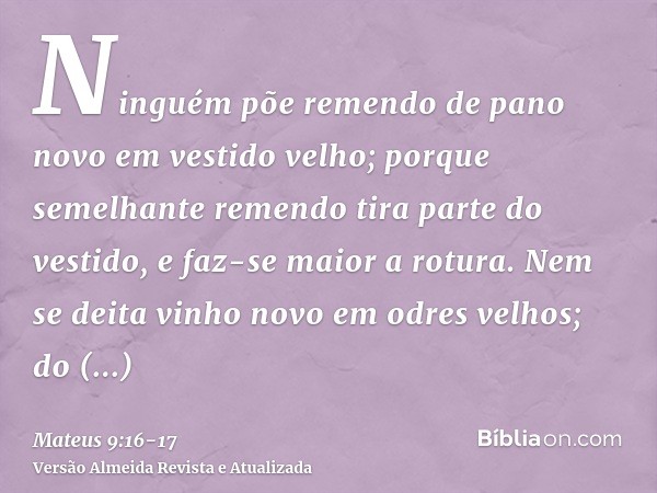 Ninguém põe remendo de pano novo em vestido velho; porque semelhante remendo tira parte do vestido, e faz-se maior a rotura.Nem se deita vinho novo em odres vel