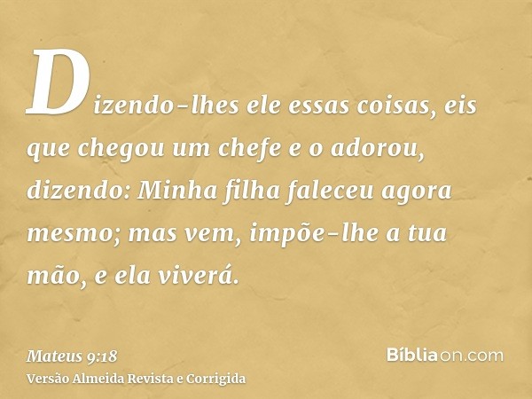 Dizendo-lhes ele essas coisas, eis que chegou um chefe e o adorou, dizendo: Minha filha faleceu agora mesmo; mas vem, impõe-lhe a tua mão, e ela viverá.