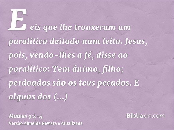 E eis que lhe trouxeram um paralítico deitado num leito. Jesus, pois, vendo-lhes a fé, disse ao paralítico: Tem ânimo, filho; perdoados são os teus pecados.E al