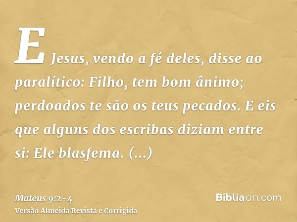 E Jesus, vendo a fé deles, disse ao paralítico: Filho, tem bom ânimo; perdoados te são os teus pecados.E eis que alguns dos escribas diziam entre si: Ele blasfe