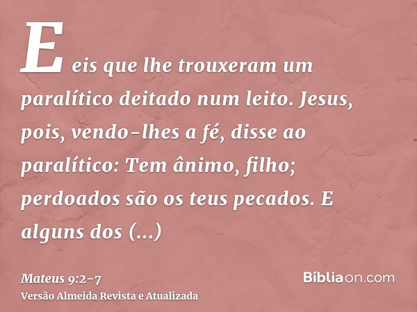 E eis que lhe trouxeram um paralítico deitado num leito. Jesus, pois, vendo-lhes a fé, disse ao paralítico: Tem ânimo, filho; perdoados são os teus pecados.E al