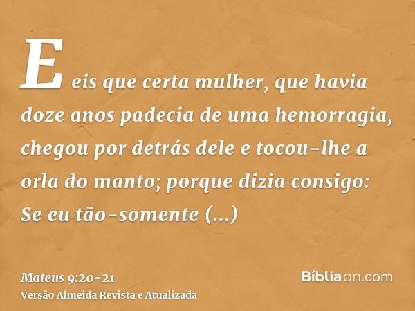 E eis que certa mulher, que havia doze anos padecia de uma hemorragia, chegou por detrás dele e tocou-lhe a orla do manto;porque dizia consigo: Se eu tão-soment