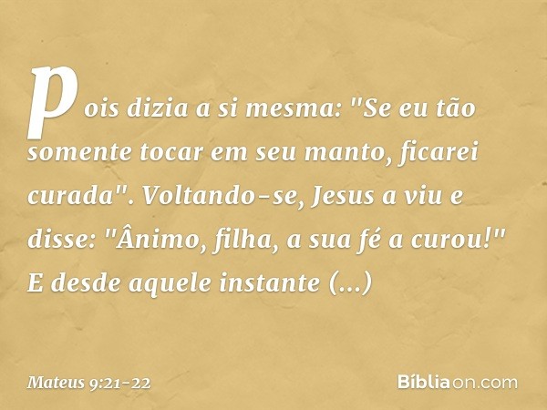 pois dizia a si mesma: "Se eu tão somente tocar em seu manto, ficarei curada". Voltando-se, Jesus a viu e disse: "Ânimo, filha, a sua fé a curou!" E desde aquel