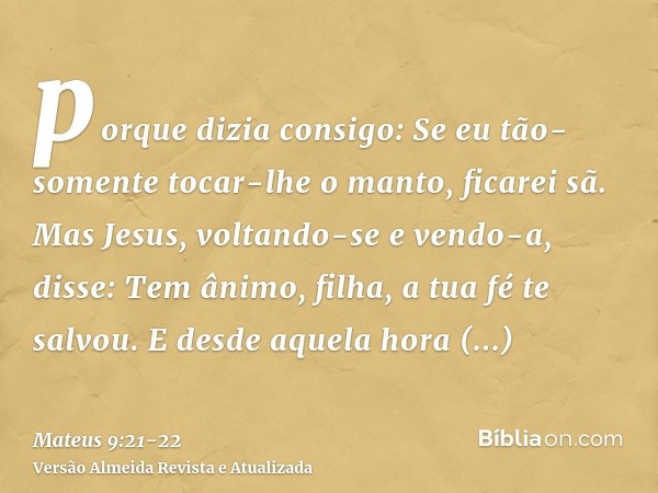 porque dizia consigo: Se eu tão-somente tocar-lhe o manto, ficarei sã.Mas Jesus, voltando-se e vendo-a, disse: Tem ânimo, filha, a tua fé te salvou. E desde aqu