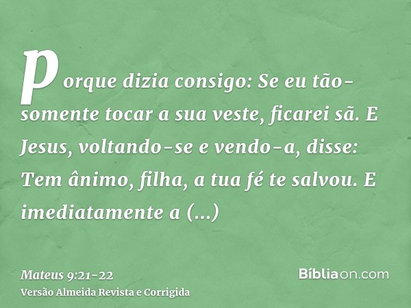 porque dizia consigo: Se eu tão-somente tocar a sua veste, ficarei sã.E Jesus, voltando-se e vendo-a, disse: Tem ânimo, filha, a tua fé te salvou. E imediatamen