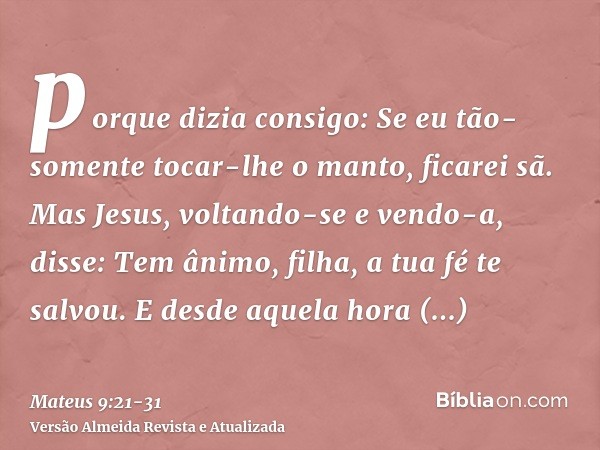 porque dizia consigo: Se eu tão-somente tocar-lhe o manto, ficarei sã.Mas Jesus, voltando-se e vendo-a, disse: Tem ânimo, filha, a tua fé te salvou. E desde aqu