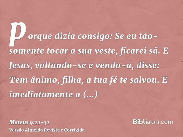 porque dizia consigo: Se eu tão-somente tocar a sua veste, ficarei sã.E Jesus, voltando-se e vendo-a, disse: Tem ânimo, filha, a tua fé te salvou. E imediatamen