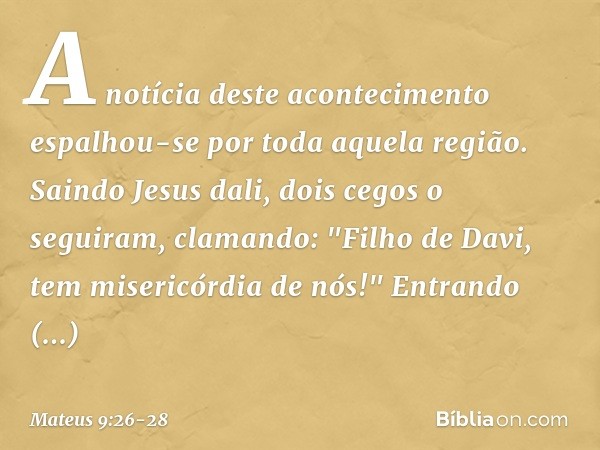 A notícia deste acontecimento espalhou-se por toda aquela região. Saindo Jesus dali, dois cegos o seguiram, clamando: "Filho de Davi, tem misericórdia de nós!" 