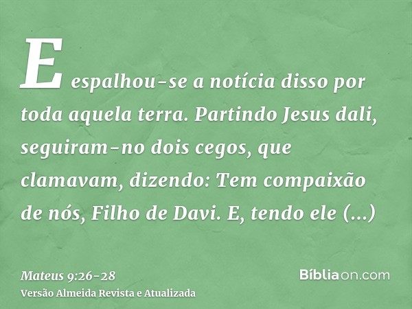 E espalhou-se a notícia disso por toda aquela terra.Partindo Jesus dali, seguiram-no dois cegos, que clamavam, dizendo: Tem compaixão de nós, Filho de Davi.E, t