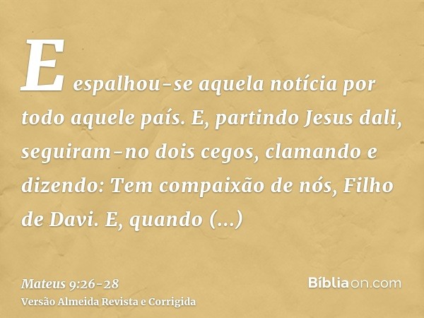 E espalhou-se aquela notícia por todo aquele país.E, partindo Jesus dali, seguiram-no dois cegos, clamando e dizendo: Tem compaixão de nós, Filho de Davi.E, qua