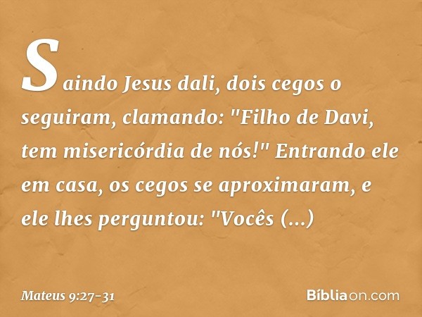 Saindo Jesus dali, dois cegos o seguiram, clamando: "Filho de Davi, tem misericórdia de nós!" Entrando ele em casa, os cegos se aproximaram, e ele lhes pergunto