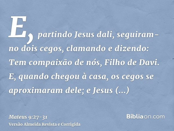 E, partindo Jesus dali, seguiram-no dois cegos, clamando e dizendo: Tem compaixão de nós, Filho de Davi.E, quando chegou à casa, os cegos se aproximaram dele; e