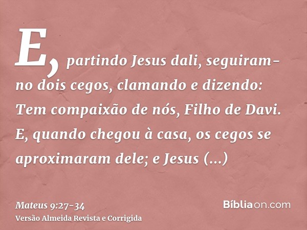 E, partindo Jesus dali, seguiram-no dois cegos, clamando e dizendo: Tem compaixão de nós, Filho de Davi.E, quando chegou à casa, os cegos se aproximaram dele; e