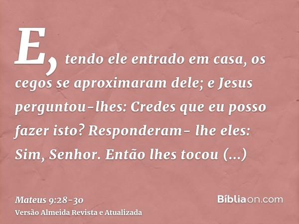 E, tendo ele entrado em casa, os cegos se aproximaram dele; e Jesus perguntou-lhes: Credes que eu posso fazer isto? Responderam- lhe eles: Sim, Senhor.Então lhe