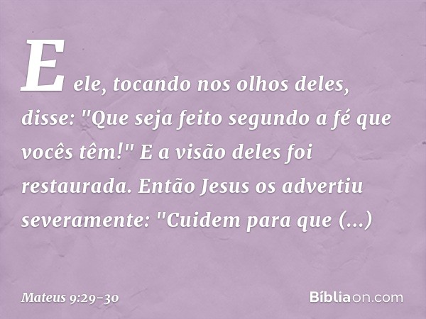 E ele, tocando nos olhos deles, disse: "Que seja feito segundo a fé que vocês têm!" E a visão deles foi restaurada. Então Jesus os advertiu severamente: "Cuidem