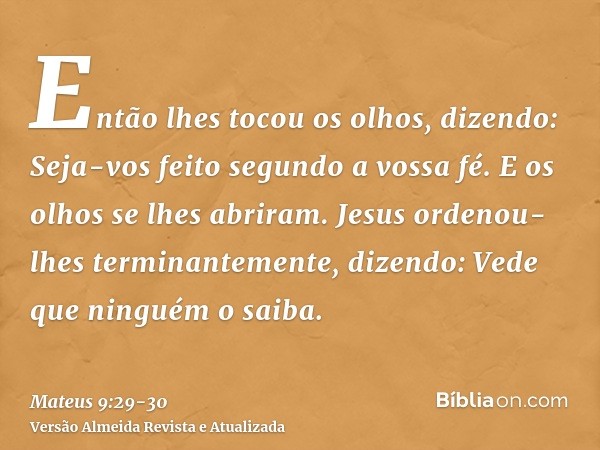 Então lhes tocou os olhos, dizendo: Seja-vos feito segundo a vossa fé.E os olhos se lhes abriram. Jesus ordenou-lhes terminantemente, dizendo: Vede que ninguém 