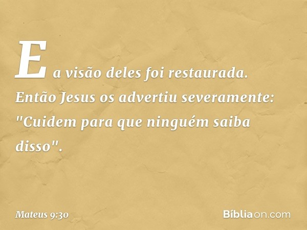 E a visão deles foi restaurada. Então Jesus os advertiu severamente: "Cuidem para que ninguém saiba disso". -- Mateus 9:30