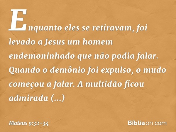 Enquanto eles se retiravam, foi levado a Jesus um homem endemoninhado que não podia falar. Quando o demônio foi expulso, o mudo começou a falar. A multidão fico