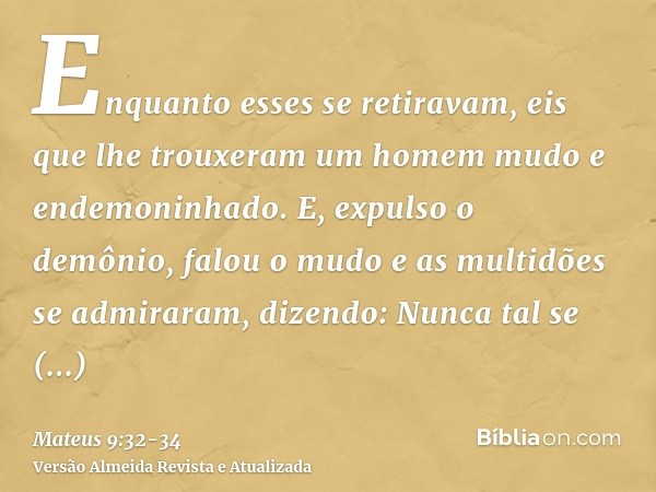 Enquanto esses se retiravam, eis que lhe trouxeram um homem mudo e endemoninhado.E, expulso o demônio, falou o mudo e as multidões se admiraram, dizendo: Nunca 