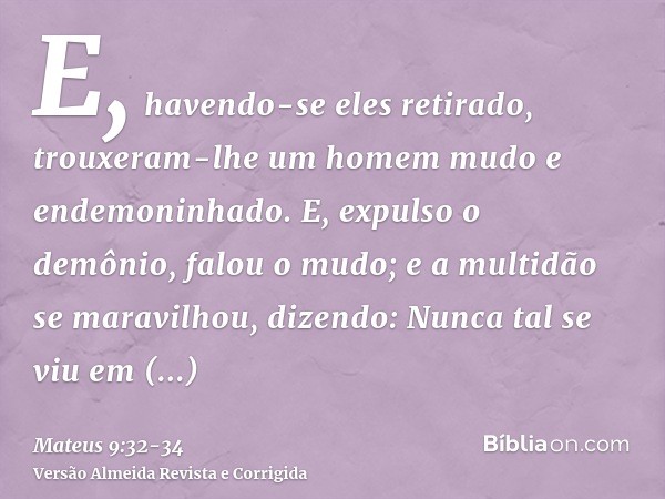 E, havendo-se eles retirado, trouxeram-lhe um homem mudo e endemoninhado.E, expulso o demônio, falou o mudo; e a multidão se maravilhou, dizendo: Nunca tal se v