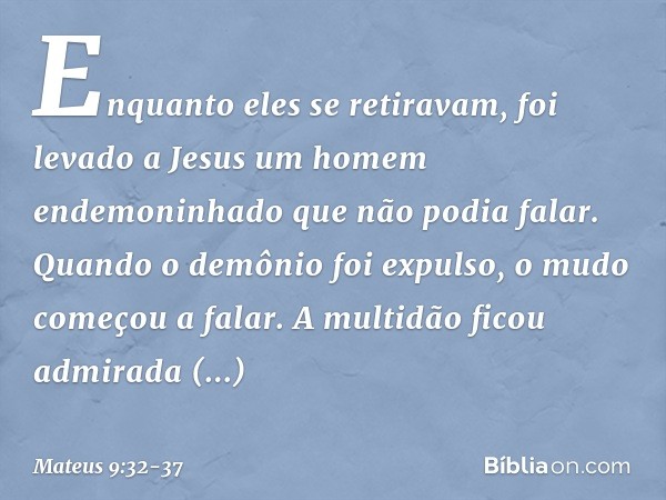 Enquanto eles se retiravam, foi levado a Jesus um homem endemoninhado que não podia falar. Quando o demônio foi expulso, o mudo começou a falar. A multidão fico