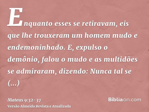 Enquanto esses se retiravam, eis que lhe trouxeram um homem mudo e endemoninhado.E, expulso o demônio, falou o mudo e as multidões se admiraram, dizendo: Nunca 