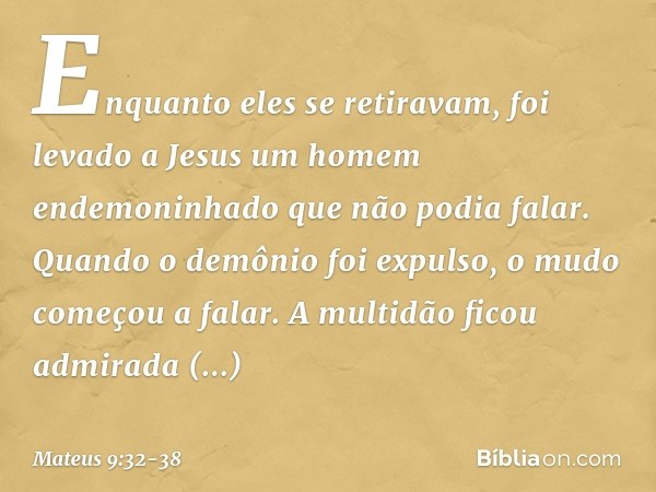 Enquanto eles se retiravam, foi levado a Jesus um homem endemoninhado que não podia falar. Quando o demônio foi expulso, o mudo começou a falar. A multidão fico