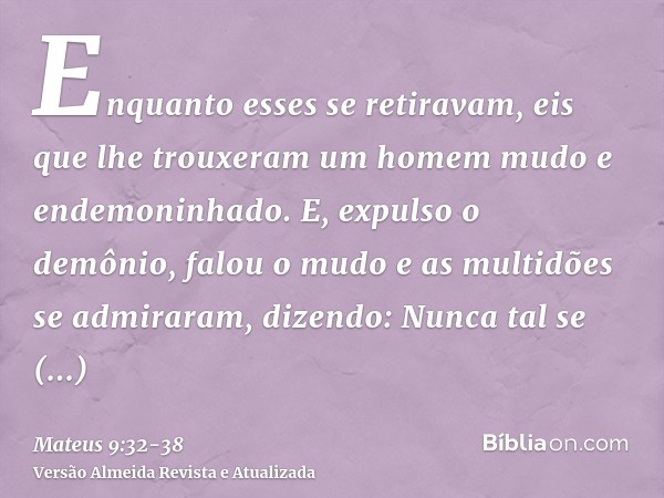 Enquanto esses se retiravam, eis que lhe trouxeram um homem mudo e endemoninhado.E, expulso o demônio, falou o mudo e as multidões se admiraram, dizendo: Nunca 