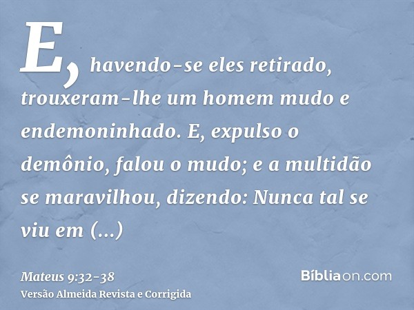 E, havendo-se eles retirado, trouxeram-lhe um homem mudo e endemoninhado.E, expulso o demônio, falou o mudo; e a multidão se maravilhou, dizendo: Nunca tal se v