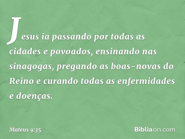 Jesus ia passando por todas as cidades e povoados, ensinando nas sinagogas, pregando as boas-novas do Reino e curando todas as enfermidades e doenças. -- Mateus