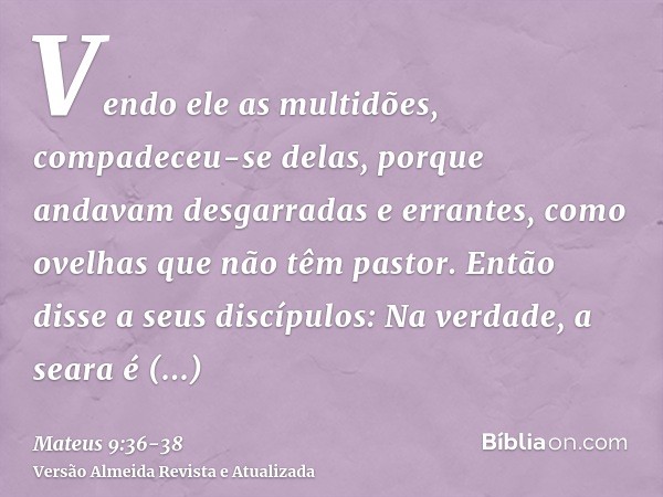 Vendo ele as multidões, compadeceu-se delas, porque andavam desgarradas e errantes, como ovelhas que não têm pastor.Então disse a seus discípulos: Na verdade, a