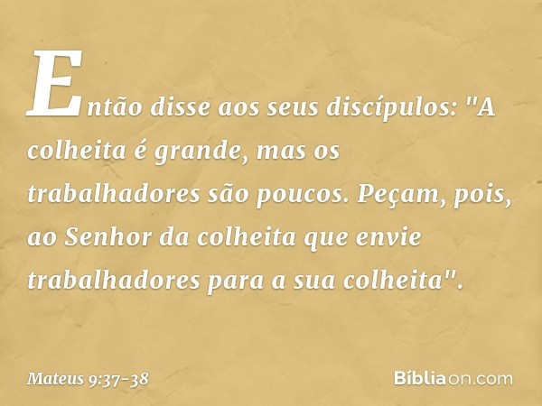 Então disse aos seus discípulos: "A colheita é grande, mas os trabalhadores são poucos. Peçam, pois, ao Senhor da colheita que envie trabalhadores para a sua co