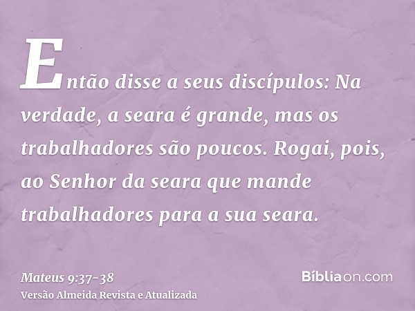 Então disse a seus discípulos: Na verdade, a seara é grande, mas os trabalhadores são poucos.Rogai, pois, ao Senhor da seara que mande trabalhadores para a sua 